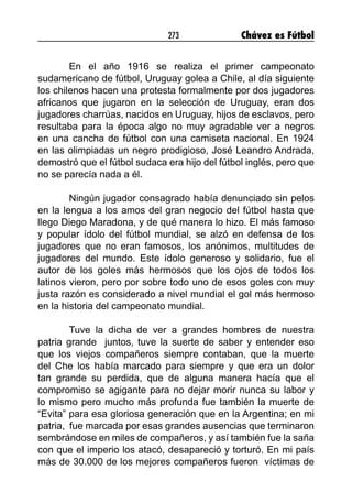 273 Chávez es Fútbol
En el año 1916 se realiza el primer campeonato
sudamericano de fútbol, Uruguay golea a Chile, al día siguiente
los chilenos hacen una protesta formalmente por dos jugadores
africanos que jugaron en la selección de Uruguay, eran dos
jugadores charrúas, nacidos en Uruguay, hijos de esclavos, pero
resultaba para la época algo no muy agradable ver a negros
en una cancha de fútbol con una camiseta nacional. En 1924
en las olimpiadas un negro prodigioso, José Leandro Andrada,
demostró que el fútbol sudaca era hijo del fútbol inglés, pero que
no se parecía nada a él.
Ningún jugador consagrado había denunciado sin pelos
en la lengua a los amos del gran negocio del fútbol hasta que
llego Diego Maradona, y de qué manera lo hizo. El más famoso
y popular ídolo del fútbol mundial, se alzó en defensa de los
jugadores que no eran famosos, los anónimos, multitudes de
jugadores del mundo. Este ídolo generoso y solidario, fue el
autor de los goles más hermosos que los ojos de todos los
latinos vieron, pero por sobre todo uno de esos goles con muy
justa razón es considerado a nivel mundial el gol más hermoso
en la historia del campeonato mundial.
Tuve la dicha de ver a grandes hombres de nuestra
patria grande juntos, tuve la suerte de saber y entender eso
que los viejos compañeros siempre contaban, que la muerte
del Che los había marcado para siempre y que era un dolor
tan grande su perdida, que de alguna manera hacía que el
compromiso se agigante para no dejar morir nunca su labor y
lo mismo pero mucho más profunda fue también la muerte de
“Evita” para esa gloriosa generación que en la Argentina; en mi
patria, fue marcada por esas grandes ausencias que terminaron
sembrándose en miles de compañeros, y así también fue la saña
con que el imperio los atacó, desapareció y torturó. En mi país
más de 30.000 de los mejores compañeros fueron víctimas de
 