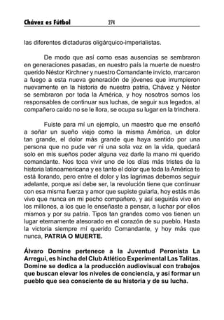 Chávez es Fútbol 274
las diferentes dictaduras oligárquico-imperialistas.
De modo que así como esas ausencias se sembraron
en generaciones pasadas, en nuestro país la muerte de nuestro
querido Néstor Kirchner y nuestro Comandante invicto, marcaron
a fuego a esta nueva generación de jóvenes que irrumpieron
nuevamente en la historia de nuestra patria, Chávez y Néstor
se sembraron por toda la América, y hoy nosotros somos los
responsables de continuar sus luchas, de seguir sus legados, al
compañero caído no se le llora, se ocupa su lugar en la trinchera.
Fuiste para mí un ejemplo, un maestro que me enseñó
a soñar un sueño viejo como la misma América, un dolor
tan grande, el dolor más grande que haya sentido por una
persona que no pude ver ni una sola vez en la vida, quedará
solo en mis sueños poder alguna vez darle la mano mi querido
comandante. Nos toca vivir uno de los días más tristes de la
historia latinoamericana y es tanto el dolor que toda la América te
está llorando, pero entre el dolor y las lagrimas debemos seguir
adelante, porque así debe ser, la revolución tiene que continuar
con esa misma fuerza y amor que supiste guiarla, hoy estás más
vivo que nunca en mi pecho compañero, y así seguirás vivo en
los millones, a los que le enseñaste a pensar, a luchar por ellos
mismos y por su patria. Tipos tan grandes como vos tienen un
lugar eternamente atesorado en el corazón de su pueblo. Hasta
la victoria siempre mí querido Comandante, y hoy más que
nunca, PATRIA O MUERTE.
Álvaro Domine pertenece a la Juventud Peronista La
Arregui, es hincha del Club Atlético Experimental Las Talitas.
Domine se dedica a la producción audiovisual con trabajos
que buscan elevar los niveles de conciencia, y así formar un
pueblo que sea consciente de su historia y de su lucha.
 