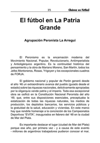 275 Chávez es Fútbol
El fútbol en La Patria
Grande
Agrupación Peronista La Arregui
El Peronismo es la encarnación moderna del
Movimiento Nacional, Popular, Revolucionario, Antiimperialista
y Antioligárquico argentino. Es la continuidad histórica del
pensamiento y la obra de Mariano Moreno, San Martín, todos los
Jefes Montoneros, Rosas, Yrigoyen y los excepcionales cuadros
de FORJA.
El gobierno nacional y popular de Perón generó desde
el año ‘46 un extraordinario avance del pueblo (guiado desde el
estado) sobre las riquezas nacionales, delictivamente apropiadas
por la oligarquía vende patria y el imperio. Toda esa excepcional
obra se osificó en la Constitución Nacional Peronista del año
‘49, que, entre sus disposiciones esenciales, preceptuaba la
estatización de todas las riquezas naturales, los medios de
producción, los depósitos bancarios, los servicios públicos y
la gratuidad de la salud, educación y viviendas. En este marco
hay que rendirle homenaje a la concreción de los Campeonatos
Deportivos “EVITA”, inaugurados en febrero del ‘48 en la ciudad
de Mar del Plata.
Es importante destacar el lugar (ciudad de Mar del Plata)
porque ese año, por primera vez - y a causa de este evento
- millones de argentinos trabajadores pudieron conocer el mar,
 