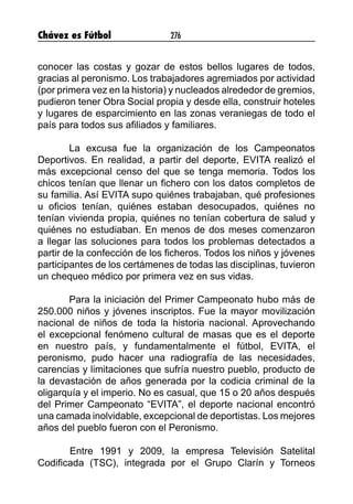 Chávez es Fútbol 276
conocer las costas y gozar de estos bellos lugares de todos,
gracias al peronismo. Los trabajadores agremiados por actividad
(por primera vez en la historia) y nucleados alrededor de gremios,
pudieron tener Obra Social propia y desde ella, construir hoteles
y lugares de esparcimiento en las zonas veraniegas de todo el
país para todos sus afiliados y familiares.
La excusa fue la organización de los Campeonatos
Deportivos. En realidad, a partir del deporte, EVITA realizó el
más excepcional censo del que se tenga memoria. Todos los
chicos tenían que llenar un fichero con los datos completos de
su familia. Así EVITA supo quiénes trabajaban, qué profesiones
u oficios tenían, quiénes estaban desocupados, quiénes no
tenían vivienda propia, quiénes no tenían cobertura de salud y
quiénes no estudiaban. En menos de dos meses comenzaron
a llegar las soluciones para todos los problemas detectados a
partir de la confección de los ficheros. Todos los niños y jóvenes
participantes de los certámenes de todas las disciplinas, tuvieron
un chequeo médico por primera vez en sus vidas.
Para la iniciación del Primer Campeonato hubo más de
250.000 niños y jóvenes inscriptos. Fue la mayor movilización
nacional de niños de toda la historia nacional. Aprovechando
el excepcional fenómeno cultural de masas que es el deporte
en nuestro país, y fundamentalmente el fútbol, EVITA, el
peronismo, pudo hacer una radiografía de las necesidades,
carencias y limitaciones que sufría nuestro pueblo, producto de
la devastación de años generada por la codicia criminal de la
oligarquía y el imperio. No es casual, que 15 o 20 años después
del Primer Campeonato “EVITA”, el deporte nacional encontró
una camada inolvidable, excepcional de deportistas. Los mejores
años del pueblo fueron con el Peronismo.
	 Entre 1991 y 2009, la empresa Televisión Satelital
Codificada (TSC), integrada por el Grupo Clarín y Torneos
 