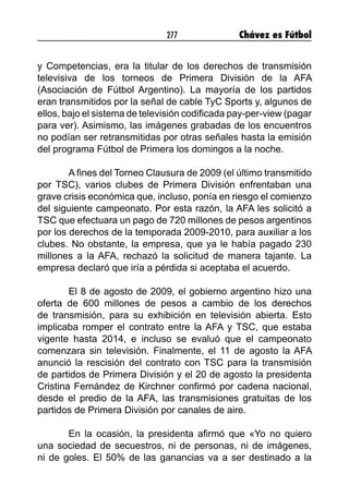 277 Chávez es Fútbol
y Competencias, era la titular de los derechos de transmisión
televisiva de los torneos de Primera División de la AFA
(Asociación de Fútbol Argentino). La mayoría de los partidos
eran transmitidos por la señal de cable TyC Sports y, algunos de
ellos, bajo el sistema de televisión codificada pay-per-view (pagar
para ver). Asimismo, las imágenes grabadas de los encuentros
no podían ser retransmitidas por otras señales hasta la emisión
del programa Fútbol de Primera los domingos a la noche.
A fines del Torneo Clausura de 2009 (el último transmitido
por TSC), varios clubes de Primera División enfrentaban una
grave crisis económica que, incluso, ponía en riesgo el comienzo
del siguiente campeonato. Por esta razón, la AFA les solicitó a
TSC que efectuara un pago de 720 millones de pesos argentinos
por los derechos de la temporada 2009-2010, para auxiliar a los
clubes. No obstante, la empresa, que ya le había pagado 230
millones a la AFA, rechazó la solicitud de manera tajante. La
empresa declaró que iría a pérdida si aceptaba el acuerdo.
El 8 de agosto de 2009, el gobierno argentino hizo una
oferta de 600 millones de pesos a cambio de los derechos
de transmisión, para su exhibición en televisión abierta. Esto
implicaba romper el contrato entre la AFA y TSC, que estaba
vigente hasta 2014, e incluso se evaluó que el campeonato
comenzara sin televisión. Finalmente, el 11 de agosto la AFA
anunció la rescisión del contrato con TSC para la transmisión
de partidos de Primera División y el 20 de agosto la presidenta
Cristina Fernández de Kirchner confirmó por cadena nacional,
desde el predio de la AFA, las transmisiones gratuitas de los
partidos de Primera División por canales de aire.
En la ocasión, la presidenta afirmó que «Yo no quiero
una sociedad de secuestros, ni de personas, ni de imágenes,
ni de goles. El 50% de las ganancias va a ser destinado a la
 