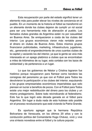 279 Chávez es Fútbol
Esta recuperación por parte del estado significó tener un
elemento más para poder elevar los niveles de conciencia en el
pueblo. En un momento de la historia el fútbol se transformó en
un alienante donde los clubes dejaron de cumplir un rol social
para ser una herramienta más de alienación al pueblo. Los
llamados clubes grandes de Argentina están no por casualidad
en Buenos Aires. Se enriquecieron a costa de los clubes del
interior. Los grupos económicos vieron más rentable poner
el dinero en clubes de Buenos Aires. Estos mismos grupos
financiaron publicidades, marketing, infraestructura, jugadores,
etc., generando el engrandecimiento de unos cuantos clubes de
la capital y vaciando los del interior, ya que la gente se veía más
interesada en un apego platónico a clubes que se encontraban
a miles de kilómetros de su lugar, esto cortaba con los lazos de
solidaridad y de pertenencia a un lugar.
Lo que los gobiernos de Néstor y Cristina lograron fue
histórico porque recuperaron para flamear como bandera las
consignas del peronismo ya que con el Fútbol para Todos les
devolvieron la participación a los clubes del interior, expulsando
a los grupos empresariales económicos imperialistas que solo
piensan en lucrar a beneficio de pocos. Con el Fútbol para Todos
existe una mejor redistribución del dinero para los clubes y un
mismo protagonismo. Sobre todo reivindicando al federalismo.
Esto fue lo que logró esta década ganada en el fútbol para
Argentina. Sin lugar a duda nada de esto hubiese sido posible
sin el proceso revolucionario que está viviendo la Patria Grande.
Es oportuno agregar que la hermana República
Bolivariana de Venezuela, en los últimos 20 años y con la
conducción política del Comandante Hugo Chávez, vivió y vive
una síntesis novedosa entre el fútbol y la cultura popular.
 
