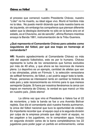 Chávez es Fútbol 28
el proceso que comenzó nuestro Presidente Chávez, nuestro
“Líder” no ha muerto, su ideal sigue vivo. Murió el hombre más
no la idea. No puedo mentir diciendo que toda nuestra barra es
de izquierda, sin embargo los compañeros que piensan diferente
saben que la ideología dominante no sólo en la barra sino en el
estado, es el Chavismo, así de sencillo”, afirma Romero mientras
ensaya la Banda 1981, instrumentación de la Tribu Guerrera.
¿Qué representa el Comandante Chávez para ustedes como
seguidores del fútbol, por qué ese trapo en homenaje al
comandante?
HR: Nuestro agradecimiento al Comandante Chávez va más
allá del aspecto futbolístico, esto es por lo humano. Chávez
representa la lucha de los venezolanos que fuimos excluidos
por más de 40 años, y que ahora se les reconoce de manera
plena. Lo deportivo es un ejemplo, cantidad de atletas que van
a las olimpiadas, piloto en Fórmula 1, la selección venezolana
de softball femenino, de fútbol, y así podría seguir toda la tarde.
Pocas personas se interesaron tanto en cambiar la historia de
este país y este reconocimiento es mínimo para lo que merece
semejante Quijote. Si fuera por nosotros llenáramos la cerca con
trapos en memoria de Chávez, la verdad es que marcó un hito
en nuestro país. ¡Ídolo eterno!
	 La última vez que vino el Presidente a Valera fue el 22
de noviembre, y toda la banda se fue a una Avenida Bolívar
repleta. Ese día el comandante alzó nuestra franela aurimarron,
la única del fútbol nacional que tuvo la oportunidad de ondear.
Es importante recordar que el equipo cayó a la segunda división
por culpa de la empresa privada que dejó morir al equipo, no
les pagaban a los jugadores, no le compraban agua. Incluso
en segunda división varios de la barra completábamos los 22
jugadores para poder jugar un partido en entrenamiento, varias
 