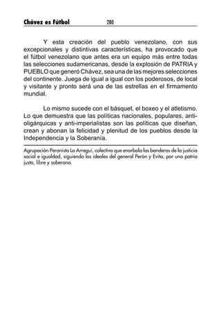 Chávez es Fútbol 280
Y esta creación del pueblo venezolano, con sus
excepcionales y distintivas características, ha provocado que
el fútbol venezolano que antes era un equipo más entre todas
las selecciones sudamericanas, desde la explosión de PATRIA y
PUEBLO que generó Chávez, sea una de las mejores selecciones
del continente. Juega de igual a igual con los poderosos, de local
y visitante y pronto será una de las estrellas en el firmamento
mundial.
		
Lo mismo sucede con el básquet, el boxeo y el atletismo.
Lo que demuestra que las políticas nacionales, populares, anti-
oligárquicas y anti-imperialistas son las políticas que diseñan,
crean y abonan la felicidad y plenitud de los pueblos desde la
Independencia y la Soberanía.
Agrupación Peronista La Arregui, colectivo que enarbola las banderas de la justicia
social e igualdad, siguiendo los ideales del general Perón y Evita, por una patria
justa, libre y soberana.
 