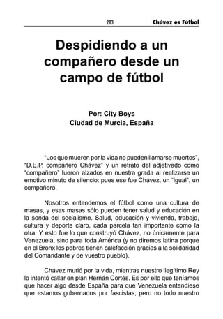 283 Chávez es Fútbol
Despidiendo a un
compañero desde un
campo de fútbol
Por: City Boys
Ciudad de Murcia, España
“Los que mueren por la vida no pueden llamarse muertos”,
“D.E.P. compañero Chávez” y un retrato del adjetivado como
“compañero” fueron alzados en nuestra grada al realizarse un
emotivo minuto de silencio: pues ese fue Chávez, un “igual”, un
compañero.
Nosotros entendemos el fútbol como una cultura de
masas, y esas masas sólo pueden tener salud y educación en
la senda del socialismo. Salud, educación y vivienda, trabajo,
cultura y deporte claro, cada parcela tan importante como la
otra. Y esto fue lo que construyó Chávez, no únicamente para
Venezuela, sino para toda América (y no diremos latina porque
en el Bronx los pobres tienen calefacción gracias a la solidaridad
del Comandante y de vuestro pueblo).
Chávez murió por la vida, mientras nuestro ilegítimo Rey
lo intentó callar en plan Hernán Cortés. Es por ello que teníamos
que hacer algo desde España para que Venezuela entendiese
que estamos gobernados por fascistas, pero no todo nuestro
 