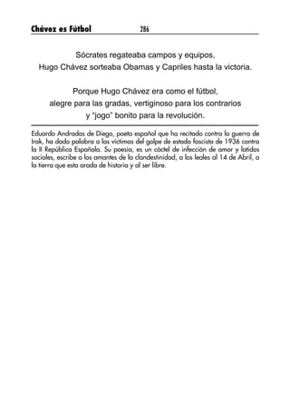 Chávez es Fútbol 286
Sócrates regateaba campos y equipos,
Hugo Chávez sorteaba Obamas y Capriles hasta la victoria.
Porque Hugo Chávez era como el fútbol,
alegre para las gradas, vertiginoso para los contrarios
y “jogo” bonito para la revolución.
Eduardo Andradas de Diego, poeta español que ha recitado contra la guerra de
Irak, ha dado palabra a las víctimas del golpe de estado fascista de 1936 contra
la II República Española. Su poesía, es un cóctel de infección de amor y latidos
sociales, escribe a los amantes de la clandestinidad, a los leales al 14 de Abril, a
la tierra que esta arada de historia y al ser libre.
 