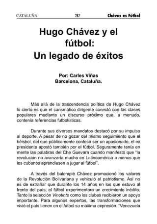 287 Chávez es Fútbol
Hugo Chávez y el
fútbol:
Un legado de éxitos
Por: Carles Viñas
Barcelona, Cataluña.
Más allá de la trascendencia política de Hugo Chávez
lo cierto es que el carismático dirigente conectó con las clases
populares mediante un discurso próximo que, a menudo,
contenía referencias futbolísticas.
Durante sus diversos mandatos destacó por su impulso
al deporte. A pesar de no gozar del mismo seguimiento que el
béisbol, del que públicamente confesó ser un apasionado, el ex
presidente apostó también por el fútbol. Seguramente tenía en
mente las palabras del Che Guevara cuando manifestó que “la
revolución no avanzaría mucho en Latinoamérica a menos que
los cubanos aprendiesen a jugar al fútbol”.
A través del balompié Chávez promocionó los valores
de la Revolución Bolivariana y vehiculó el patriotismo. Así no
es de extrañar que durante los 14 años en los que estuvo al
frente del país, el fútbol experimentara un crecimiento inédito.
Tanto la selección Vinotinto como los clubes recibieron un apoyo
importante. Para algunos expertos, las transformaciones que
vivió el país tienen en el fútbol su máxima expresión. “Venezuela
CATALUÑA
 