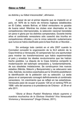 Chávez es Fútbol 288
es distinta y su fútbol irreconocible”, afirmaron.
A pesar de ser el primer deporte que se implantó en el
país, en 1876 de la mano de mineros ingleses establecidos
en El Callao, estado Bolívar, el fútbol venezolano no gozaba
de buena salud. Mientras los clubes eran diezmados en las
competiciones internacionales, la selección nacional transitaba
sin pena ni gloria por los distintos campeonatos. Durante treinta
años el combinado venezolano sólo cosechó dos triunfos en
competiciones oficiales y era la única selección sudamericana
que nunca se había clasificado para la fase final de un Mundial…
Sin embargo todo cambió en el año 2007 cuando la
Conmebol concedió la organización de la XLII edición de la
Copa América a Venezuela. El campeonato fue una oportunidad
para mostrar las transformaciones que había experimentado
el país y ensalzar los ideales revolucionarios que las habían
hecho posibles. La disputa de la Copa América comportó la
modernización del balompié venezolano y, fundamentalmente,
de sus obsoletas instalaciones. Se construyeron tres nuevos
estadios (Mérida, Maturín y Barquisimeto) y se adecuaron seis
más.Además, los éxitos cosechados por la Vinotinto posibilitaron
la identificación de la población con su selección. La sexta
plaza en el campeonato consagró definitivamente al combinado
venezolano. Un crecimiento que se reflejó en las estadísticas.
Venezuela pasó de ocupar el puesto 129 en el ranking FIFA en
1998 –año del ascenso a la presidencia de Chávez– al 39 en el
año 2011.
“Gloria al Bravo Pueblo! Rindamos tributo supremo a
nuestros muchachos de la Gloriosa Vinotinto! Viva Venezuela!
Viviremos y Venceremos!” (Hugo Chávez, 2011).
 