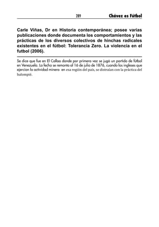 289 Chávez es Fútbol
Carle Viñas, Dr en Historia contemporánea; posee varias
publicaciones donde documenta los comportamientos y las
prácticas de los diversos colectivos de hinchas radicales
existentes en el fútbol: Tolerancia Zero. La violencia en el
futbol (2006).
Se dice que fue en El Callao donde por primera vez se jugó un partido de fútbol
en Venezuela. La fecha se remonta al 16 de julio de 1876, cuando los ingleses que
ejercían la actividad minera en esa región del país, se distraían con la práctica del
balompié.
 