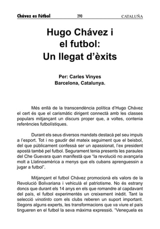 Chávez es Fútbol 290
Hugo Chávez i
el futbol:
Un llegat d’èxits
Per: Carles Vinyes
Barcelona, Catalunya.
Més enllà de la transcendència política d’Hugo Chávez
el cert és que el carismàtic dirigent connectà amb les classes
populars mitjançant un discurs proper que, a voltes, contenia
referències futbolístiques.
Durant els seus diversos mandats destacà pel seu impuls
a l’esport. Tot i no gaudir del mateix seguiment que el beisbol,
del que públicament confessà ser un apassionat, l’ex president
apostà també pel futbol. Segurament tenia presents les paraules
del Che Guevara quan manifestà que “la revolució no avançaria
molt a Llatinoamèrica a menys que els cubans aprenguessin a
jugar a futbol”.
Mitjançant el futbol Chávez promocionà els valors de la
Revolució Bolivariana i vehiculà el patriotisme. No és estrany
doncs que durant els 14 anys en els que romandre al capdavant
del país, el futbol experimentés un creixement inèdit. Tant la
selecció vinotinto com els clubs reberen un suport important.
Segons alguns experts, les transformacions que va viure el país
tingueren en el futbol la seva màxima expressió. “Veneçuela es
CATALUÑA
 