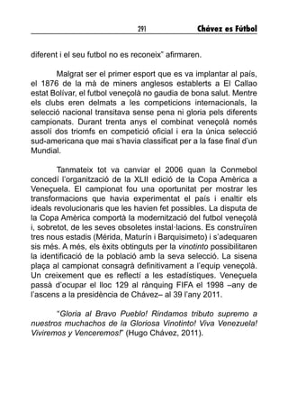 291 Chávez es Fútbol
diferent i el seu futbol no es reconeix” afirmaren.
Malgrat ser el primer esport que es va implantar al país,
el 1876 de la mà de miners anglesos establerts a El Callao
estat Bolívar, el futbol veneçolà no gaudia de bona salut. Mentre
els clubs eren delmats a les competicions internacionals, la
selecció nacional transitava sense pena ni gloria pels diferents
campionats. Durant trenta anys el combinat veneçolà només
assolí dos triomfs en competició oficial i era la única selecció
sud-americana que mai s’havia classificat per a la fase final d’un
Mundial.
Tanmateix tot va canviar el 2006 quan la Conmebol
concedí l’organització de la XLII edició de la Copa Amèrica a
Veneçuela. El campionat fou una oportunitat per mostrar les
transformacions que havia experimentat el país i enaltir els
ideals revolucionaris que les havien fet possibles. La disputa de
la Copa Amèrica comportà la modernització del futbol veneçolà
i, sobretot, de les seves obsoletes instal·lacions. Es construïren
tres nous estadis (Mérida, Maturín i Barquisimeto) i s’adequaren
sis més. A més, els èxits obtinguts per la vinotinto possibilitaren
la identificació de la població amb la seva selecció. La sisena
plaça al campionat consagrà definitivament a l’equip veneçolà.
Un creixement que es reflectí a les estadístiques. Veneçuela
passà d’ocupar el lloc 129 al rànquing FIFA el 1998 –any de
l’ascens a la presidència de Chávez– al 39 l’any 2011.
	“Gloria al Bravo Pueblo! Rindamos tributo supremo a
nuestros muchachos de la Gloriosa Vinotinto! Viva Venezuela!
Viviremos y Venceremos!” (Hugo Chávez, 2011).
 