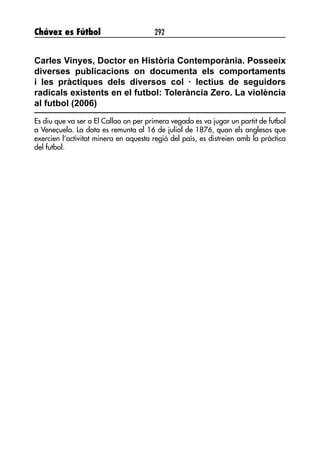 Chávez es Fútbol 292
Carles Vinyes, Doctor en Història Contemporània. Posseeix
diverses publicacions on documenta els comportaments
i les pràctiques dels diversos col · lectius de seguidors
radicals existents en el futbol: Tolerància Zero. La violència
al futbol (2006)
Es diu que va ser a El Callao on per primera vegada es va jugar un partit de futbol
a Veneçuela. La data es remunta al 16 de juliol de 1876, quan els anglesos que
exercien l’activitat minera en aquesta regió del país, es distreien amb la pràctica
del futbol.
 