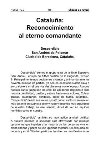293 Chávez es Fútbol
Cataluña:
Reconocimiento
al eterno comandante
Desperdicis
San Andres de Palomar
Ciudad de Barcelona, Cataluña.
“Desperdicis” somos el grupo ultra de la Unió Esportiva
Sant Andreu, equipo de fútbol catalán de la Segunda División
B. Principalmente nos dedicamos a cantar y animar durante los
noventa minutos de partido, ya sea en el estadio Narcís Sala o
en cualquiera en el que nos desplacemos con el equipo. Aunque
nuestro punto fuerte son los tifos. Es allí donde dejamos ir toda
nuestra creatividad, pasión y estima hacia unos colores. Cubre-
gradas, estandartes, bengalas, botes de humo, bufandas...
“Desperdicis” desde sus inicios apostó por un estilo de animación
muy potente en cuanto a color y ruido y estamos muy orgullosos
de nuestro trabajo en ese sentido, difícil de ver en equipos
humildes como el nuestro.
“Desperdicis” también es muy activo a nivel político.
A nuestro parecer, la sociedad está atravesada por distintas
opresiones que impiden a la mayoría de las personas vivir en
plena libertad y gozar de una igualdad material. En el mundo del
deporte y en el fútbol en particular también se manifiestan estas
CATALUÑA
 