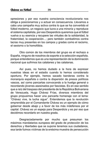 Chávez es Fútbol 294
opresiones y por eso nuestra consciencia revolucionaria nos
obliga a posicionarnos y a actuar en consecuencia. Llevamos a
cabo una campaña muy activa contra lo que se ha convertido el
fútbol moderno, un negocio que lucra a una minoría y reproduce
el sistema capitalista, por eso Desperdicis queremos que el fútbol
vuelva a su esencia y recupere las virtudes de la solidaridad, la
fraternidad, la cooperación...; pero también combatimos contra
lacras muy presentes en los campos y gradas como el racismo,
el sexismo o la homofóbia.
Otro común de los miembros del grupo es el rechazo a
España, ninguno de nosotros da soporte a la selección española,
porque entendemos que es una representación de la dominación
nacional que sufrimos los catalanes y las catalanas.
Así pues, no hemos dudado a la hora de expresar
nuestras ideas en el estadio cuando lo hemos considerado
oportuno. Por ejemplo, hemos sacado banderas contra la
monarquía española o contra la dispersión de presos políticos
vascos, así como pancartas convocando a la huelga general o
recordando jóvenes asesinados por fascistas. Es en ese sentido
que a raíz del traspaso del presidente de la República Bolivariana
de Venezuela, Hugo Chávez Frías, diversos miembros del
grupo propusimos hacer una pancarta homenaje con el lema:
“Chávez vive, la lucha sigue”. Entendemos que la revolución
emprendida por el Comandante Chávez es un ejemplo de cómo
gobernar desde abajo y a favor de los más indefensos por el
capital. Chávez es un espejo para Desperdicis y es por eso que
decidimos recordarlo en nuestra grada.
Desgraciadamente por mucho que presuman los
máximos mandatarios europeos del grado de protección de los
derechos y libertades que se supone tenemos sus ciudadanos,
esa tarde fuimos víctimas de la enésima muestra de persecución
 