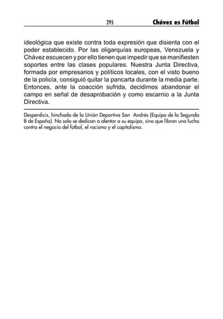 295 Chávez es Fútbol
ideológica que existe contra toda expresión que disienta con el
poder establecido. Por las oligarquías europeas, Venezuela y
Chávez escuecen y por ello tienen que impedir que se manifiesten
soportes entre las clases populares. Nuestra Junta Directiva,
formada por empresarios y políticos locales, con el visto bueno
de la policía, consiguió quitar la pancarta durante la media parte.
Entonces, ante la coacción sufrida, decidimos abandonar el
campo en señal de desaprobación y como escarnio a la Junta
Directiva.
Desperdicis, hinchada de la Unión Deportiva San Andrés (Equipo de la Segunda
B de España). No solo se dedican a alentar a su equipo, sino que libran una lucha
contra el negocio del fútbol, el racismo y el capitalismo.
 