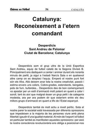 Chávez es Fútbol 296
Catalunya:
Reconeixement a l’etern
comandant
Desperdicis
Sant Andreu de Palomar
Ciutat de Barcelona; Catalunya
Desperdicis som el grup ultra de la Unió Esportiva
Sant Andreu, equip de futbol català de la Segona Divisió B.
Principalment ens dediquem a cantar i animar durant els noranta
minuts de partit, ja sigui a l’estadi Narcís Sala o en qualsevol
altre camp on es desplaci l’equip. Emperò el nostre punt fort
són els tifos. Allà deixem anar tota la nostra creativitat, passió i
estima envers uns colors. Cobre-grades, estendards, bengales,
pots de fum, bufandes... Desperdicis des de bon començament
va apostar per un estil d’animació molt potent en quant a color i
soroll, tant és així que malgrat ésser un grup petit i de categoria
modesta, ara per ara podem dir que estaríem entre els deu
millors grups d’animació en quant a tifo de l’Estat espanyol.
Desperdicis també és molt actiu a nivell polític. Sota el
nostre parer la societat està travessada per diferents opressions
que impedeixen a la majoria de les persones viure amb plena
llibertat i gaudir d’una igualtat material.Al món de l’esport i el futbol
en particular també es manifesten aquestes opressions i per això
la nostra consciència revolucionària ens obliga a posicionar-nos
CATALUÑA
 