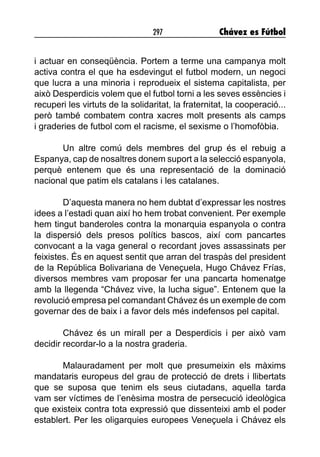 297 Chávez es Fútbol
i actuar en conseqüència. Portem a terme una campanya molt
activa contra el que ha esdevingut el futbol modern, un negoci
que lucra a una minoria i reprodueix el sistema capitalista, per
això Desperdicis volem que el futbol torni a les seves essències i
recuperi les virtuts de la solidaritat, la fraternitat, la cooperació...
però també combatem contra xacres molt presents als camps
i graderies de futbol com el racisme, el sexisme o l’homofòbia.
Un altre comú dels membres del grup és el rebuig a
Espanya, cap de nosaltres donem suport a la selecció espanyola,
perquè entenem que és una representació de la dominació
nacional que patim els catalans i les catalanes.
D’aquesta manera no hem dubtat d’expressar les nostres
idees a l’estadi quan així ho hem trobat convenient. Per exemple
hem tingut banderoles contra la monarquia espanyola o contra
la dispersió dels presos polítics bascos, així com pancartes
convocant a la vaga general o recordant joves assassinats per
feixistes. És en aquest sentit que arran del traspàs del president
de la República Bolivariana de Veneçuela, Hugo Chávez Frías,
diversos membres vam proposar fer una pancarta homenatge
amb la llegenda “Chávez vive, la lucha sigue”. Entenem que la
revolució empresa pel comandant Chávez és un exemple de com
governar des de baix i a favor dels més indefensos pel capital.
Chávez és un mirall per a Desperdicis i per això vam
decidir recordar-lo a la nostra graderia.
Malauradament per molt que presumeixin els màxims
mandataris europeus del grau de protecció de drets i llibertats
que se suposa que tenim els seus ciutadans, aquella tarda
vam ser víctimes de l’enèsima mostra de persecució ideològica
que existeix contra tota expressió que dissenteixi amb el poder
establert. Per les oligarquies europees Veneçuela i Chávez els
 