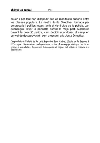 Chávez es Fútbol 298
couen i per tant han d’impedir que es manifestin suports entre
les classes populars. La nostra Junta Directiva, formada per
empresaris i polítics locals, amb el vist-i-plau de la policia, van
aconseguir llevar la pancarta durant la mitja part. Aleshores
davant la coacció patida, vam decidir abandonar el camp en
senyal de desaprovació i com a escarni a la Junta Directiva.
Desperdicis és l’afició de la Unió Esportiva Sant Andreu (Equip de la Segona B
d’Espanya). No només es dediquen a encoratjar al seu equip, sinó que des de les
grades i fora d’elles, lliuren una lluita contra el negoci del futbol, el racisme i el
capitalisme.
 