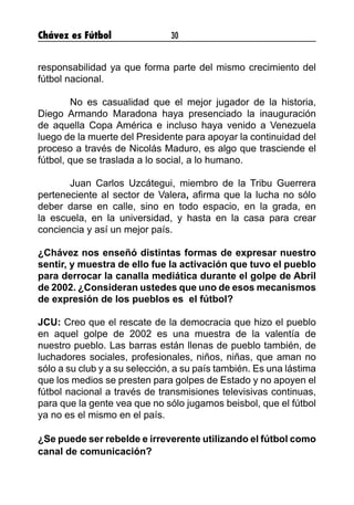 Chávez es Fútbol 30
responsabilidad ya que forma parte del mismo crecimiento del
fútbol nacional.
	 No es casualidad que el mejor jugador de la historia,
Diego Armando Maradona haya presenciado la inauguración
de aquella Copa América e incluso haya venido a Venezuela
luego de la muerte del Presidente para apoyar la continuidad del
proceso a través de Nicolás Maduro, es algo que trasciende el
fútbol, que se traslada a lo social, a lo humano.
	 Juan Carlos Uzcátegui, miembro de la Tribu Guerrera
perteneciente al sector de Valera, afirma que la lucha no sólo
deber darse en calle, sino en todo espacio, en la grada, en
la escuela, en la universidad, y hasta en la casa para crear
conciencia y así un mejor país.
¿Chávez nos enseñó distintas formas de expresar nuestro
sentir, y muestra de ello fue la activación que tuvo el pueblo
para derrocar la canalla mediática durante el golpe de Abril
de 2002. ¿Consideran ustedes que uno de esos mecanismos
de expresión de los pueblos es el fútbol?
JCU: Creo que el rescate de la democracia que hizo el pueblo
en aquel golpe de 2002 es una muestra de la valentía de
nuestro pueblo. Las barras están llenas de pueblo también, de
luchadores sociales, profesionales, niños, niñas, que aman no
sólo a su club y a su selección, a su país también. Es una lástima
que los medios se presten para golpes de Estado y no apoyen el
fútbol nacional a través de transmisiones televisivas continuas,
para que la gente vea que no sólo jugamos beisbol, que el fútbol
ya no es el mismo en el país.
	
¿Se puede ser rebelde e irreverente utilizando el fútbol como
canal de comunicación?
	
 