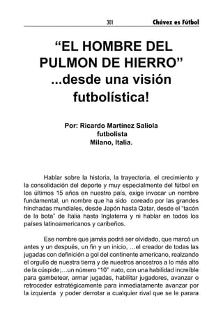 301 Chávez es Fútbol
“EL HOMBRE DEL
PULMON DE HIERRO”
...desde una visión
futbolística!
Por: Ricardo Martínez Saliola
futbolista
Milano, Italia.
Hablar sobre la historia, la trayectoria, el crecimiento y
la consolidación del deporte y muy especialmente del fútbol en
los últimos 15 años en nuestro país, exige invocar un nombre
fundamental, un nombre que ha sido  coreado por las grandes
hinchadas mundiales, desde Japón hasta Qatar, desde el “tacón
de la bota” de Italia hasta Inglaterra y ni hablar en todos los
países latinoamericanos y caribeños.
Ese nombre que jamás podrá ser olvidado, que marcó un
antes y un después, un fin y un inicio, …el creador de todas las
jugadas con definición a gol del continente americano, realzando
el orgullo de nuestra tierra y de nuestros ancestros a lo más alto
de la cúspide;…un número “10”  nato, con una habilidad increíble
para gambetear, armar jugadas, habilitar jugadores, avanzar o
retroceder estratégicamente para inmediatamente avanzar por
la izquierda  y poder derrotar a cualquier rival que se le parara
 