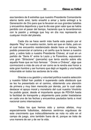 303 Chávez es Fútbol
esa bandera de 8 estrellas que nuestro Presidente Comandante
eterno tanto amó, tanto enseñó a amar y tanto entregó a la
Generación de Oro para que la llevaran en sus grandes batallas
y encuentros deportivos y que le dio ese gran valor que se había
perdido con el pasar del tiempo, haciendo que la levantáramos
con la pasión y entrega que hoy en día nos representa en
cualquier rincón del planeta.
Cada día se hace sentir más fuerte esta pasión por el
deporte “Rey” en nuestra nación, tanto así que en Italia, país en
el cual me encuentro residenciado desde hace un tiempo, he
podido presenciar el carisma y el cariño que le tienen a nuestro
país, y sobre todo a nuestro Presidente Chávez, al cual en un
partido de “Serie A” entre la Lazio y la Fiorentina, expusieron
una gran “Striscione” (pancarta) que tenía escrito sobre ella
aquella frase que se hizo famosa: “ Onore a Chávez”, algo que
conmocionó a más de uno al ver como se le rendía ese honor a
este gran hombre y ser humano que dejó un legado y una huella
imborrable en todos los sectores de la vida.
Gracias a su gestión y voluntad política nuestra selección
y nuestro fútbol han podido ir superando cada obstáculo que
se les ha presentado en el camino, obteniendo una atención
de primera y muy bien merecida por demás, por lo cual cabe
destacar el apoyo moral y monetario del cual nuestra Vinotinto
ha podido gozar, desde el importante apoyo de PDVSA hasta
la facilidad de transporte y alojamiento para poder trasladarse
en cada una de las fechas y encuentros pautados tanto a nivel
nacional como internacional.
Todos los que hemos sido y somos atletas, muy
especialmente futbolistas, debemos sentirnos orgullosos de
este crecimiento que indiscutiblemente se nota no sólo en el
campo de juego, sino también fuera de él, porque se trata de
una manera de ser y de ver la vida.
 