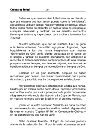 Chávez es Fútbol 304
Sabemos que nuestro nivel futbolístico no se discute y
que esa etiqueta que nos tenían puesta como la “cenicienta”,
caducó hace un buen tiempo. Nos convertimos en ese rival al que
todos tienen miedo de enfrentar en casa o fuera de ella porque
cualquier adversario y contrario en los actuales momentos
tienen que sudarse -y vaya cómo-  para aspirar a tomarnos los
3 puntos.
Nuestra selección, que con un histórico 1 a 0 le ganó
a la hasta entonces “imbatible” agrupación Argentina, dejó
boquiabiertos a los que nunca imaginaban que nuestra
“Generación de Oro” venía siendo preparada en el coctel de
la sangre y “grinta” de nuestros libertadores que obligarían a
reescribir la historia futbolística contemporánea de otra manera
porque son otros tiempos, son tiempos mejores, son tiempos de
transformación, son tiempos de revolución y son tiempos de Oro.
Estamos en un gran momento, después de haber
recorrido un gran camino, ese camino revolucionario que a punta
de esfuerzo y sacrificio nos ha dado grandes satisfacciones.
Hoy podemos decir que estamos más unidos que nunca.
Unidos por un mismo sueño como decía  nuestro Comandante
eterno. Ese sueño que está a poco pasos de poder concretarse
y lograrse, como lo es, la clasificación a La Copa del Mundo, sea
en nuestro hermano país del Brasil o en el próximo mundial.
¡Creer en nuestra selección Vinotinto sin duda es creer
en nuestra revolución, porque desde allí se ha dado el gran salto!
Es creer en nuestro “Capitán Nº 10”, el Comandante Chávez y
en las generaciones que han de venir.
Cabe destacar también, el logro de nuestros jóvenes
atletas de la selección Sub 17 por la meta alcanzada en salir
 