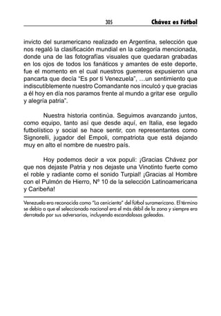 305 Chávez es Fútbol
invicto del suramericano realizado en Argentina, selección que
nos regaló la clasificación mundial en la categoría mencionada,
donde una de las fotografías visuales que quedaran grabadas
en los ojos de todos los fanáticos y amantes de este deporte,
fue el momento en el cual nuestros guerreros expusieron una
pancarta que decía “Es por ti Venezuela”, …un sentimiento que
indiscutiblemente nuestro Comandante nos inculcó y que gracias
a él hoy en día nos paramos frente al mundo a gritar ese  orgullo
y alegría patria”.
Nuestra historia continúa. Seguimos avanzando juntos,
como equipo, tanto así que desde aquí, en Italia, ese legado
futbolístico y social se hace sentir, con representantes como
Signorelli, jugador del Empoli, compatriota que está dejando
muy en alto el nombre de nuestro país.    
Hoy podemos decir a vox populi: ¡Gracias Chávez por
que nos dejaste Patria y nos dejaste una Vinotinto fuerte como
el roble y radiante como el sonido Turpial! ¡Gracias al Hombre
con el Pulmón de Hierro, Nº 10 de la selección Latinoamericana
y Caribeña!
Venezuela era reconocida como “La cenicienta” del fútbol suramericano. El término
se debía a que el seleccionado nacional era el más débil de la zona y siempre era
derrotado por sus adversarios, incluyendo escandalosas goleadas.
 