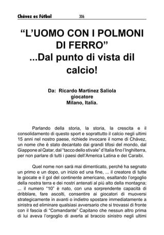Chávez es Fútbol 306
“L’UOMO CON I POLMONI
DI FERRO”
...Dal punto di vista dil
calcio!
Da: Ricardo Martinez Saliola
giocatore
Milano, Italia.
Parlando della storia, la storia, la crescita e il
consolidamento di questo sport e soprattutto il calcio negli ultimi
15 anni nel nostro paese, richiede invocare il nome di Chávez,
un nome che è stato decantato dai grandi tifosi del mondo, dal
Giappone al Qatar, dal “tacco dello stivale” d’Italia fino l’Inghilterra,
per non parlare di tutti i paesi dell’America Latina e dei Caraibi.
Quel nome non sarà mai dimenticato, perché ha segnato
un primo e un dopo, un inizio ed una fine, ... il creatore di tutte
le giocate e il gol del continente americano, esaltando l’orgoglio
della nostra terra e dei nostri antenati al piú alto della montagna;
... il numero “10” è nato, con una sorprendente capacità di
dribblare, fare ascolti, consentire ai giocatori di muoversi
strategicamente in avanti o indietro spostare immediatamente a
sinistra ed eliminare qualsiasi avversario che si trovassi di fronte
con il fascia di “Comandante” Capitano che nessun altro prima
di lui aveva l’orgoglio di averla al braccio sinistro negli ultimi
 
