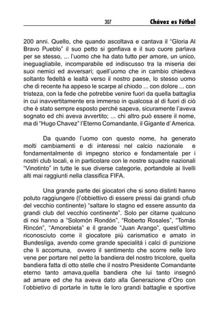 307 Chávez es Fútbol
200 anni. Quello, che quando ascoltava e cantava il “Gloria Al
Bravo Pueblo” il suo petto si gonfiava e il suo cuore parlava
per se stesso, ... l’uomo che ha dato tutto per amore, un unico,
ineguagliabile, incomparabile ed indiscusso tra la miseria dei
suoi nemici ed avversari; quell’uomo che in cambio chiedeva
soltanto fedeltà e lealtà verso il nostro paese, lo stesso uomo
che di recente ha appeso le scarpe al chiodo ... con dolore ... con
tristeza, con la fede che potrebbe venire fuori da quella battaglia
in cui inavvertitamente era immerso in qualcosa al di fuori di ciò
che è stato sempre esposto perché sapeva, sicuramente l’aveva
sognato ed chi aveva avvertito; ... chi altro può essere il nome,
ma di “Hugo Chavez” l’Eterno Comandante, il Gigante d’America.
Da quando l’uomo con questo nome, ha generato
molti cambiamenti e di interessi nel calcio nazionale e
fondamentalmente di impegno storico e fondamentale per i
nostri club locali, e in particolare con le nostre squadre nazionali
“Vinotinto” in tutte le sue diverse categorie, portandole ai livelli
alti mai raggiunti nella classifica FIFA.
Una grande parte dei giocatori che si sono distinti hanno
potuto raggiungere (l’obbiettivo di essere pressi dai grandi cñub
del vecchio continente) “saltare lo stagno ed essere assunto da
grandi club del vecchio continente”. Solo per citarne qualcuno
di noi hanno a “Solomón Rondón”, “Roberto Rosales”, “Tomás
Rincón”, “Amorebieta” e il grande “Juan Arango”, quest’ultimo
riconosciuto come il giocatore più carismatico e amato in
Bundesliga, avendo come grande specialitá i calci di punizione
che li accomuna, ovvero il sentimento che scorre nelle loro
vene per portare nel petto la bandiera del nostro tricolore, quella
bandiera fatta di otto stelle che il nostro Presidente Comandante
eterno tanto amava,quella bandiera che lui tanto insegnó
ad amare ed che ha aveva dato alla Generazione d’Oro con
l’obbietivo di portarle in tutte le loro grandi battaglie e sportive
 