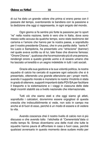 Chávez es Fútbol 308
di cui ha dato un grande valore che prima si erano perse con il
passare del tempo, sventonando la bandiera con la passione e
la dedizione che oggi ci rappresenta, in ogni angolo del mondo.
Ogni giorno si fa sentire più forte la passione per lo sport
“re” nella nostra nazione, tanto è vero che in Italia, dove sono
messo sotto accusa da qualche tempo, sono stato testimone del
carisma e l’amore che hanno per la nostra paese, e soprattutto
per il nostro presidente Chavez, che in una partita della “serie A”
tra Lazio e Sampdoria, ha presentato uno “striscione” (banner)
nel quale aveva scritto su di lui, tale frase che divenne famosa:
“Onore Chavez “, qualcosa che ha emozionato più di una persona,
rendengli onore a questo grande uomo e di essere umano che
ha lasciato un’eredità e un segno indelebile in tutti i ceti sociali.
Grazie alla sua gestione e la sua volontà politica, la nostra
squadra di calcio ha cercato di superare ogni ostacolo che si è
presentato, ottenendo una grande attenzione per i propir meriti,
avendo il supporto morale e monetario la nostra Vinotinto è stata
in grado di ottenere, supporti importanti dalla PDVSAper facilitare
il trasporto e la sistemazione e i viaggi in ciascuna delle date
degli incontri stabiliti sia a livello nazionale che internazionale.
Tutti ciò che siamo stati e che oggi siamo gli atleti,
soprattutto i calciatori, dovremmo essere orgogliosi di questa
crescita che indiscutibilimente si vede, non solo in campo ma
anche al di fuori di esso, perché è un modo di essere e di vedere
la vita.
Avendo coscenza chei il nostro livello di calcio non è piú
discusso e che avendo tolto l’etichetta di “Cenerentola”data ci
molto tempo fá. Simao diventiamo una delle rivali che tutte le
squadre hanno paura di affrontare in casa o fuori casa, perché
qualsiasi avversario in questo momento deve sudare molto per
 