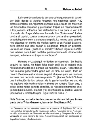 31 Chávez es Fútbol
	 Lairreverenciavienedelamanocomoqueessentirpasión
por algo, desde la tribuna nosotros nos hacemos sentir. Hay
claros ejemplos, en Argentina durante la guerra de las Malvinas
las hinchadas cantaban y guindaban trapos en reconocimiento
a los jóvenes soldados que defendieron a su país, o ver a la
hinchada de Rayo Vallecano llamada los “Bukaneros” luchar
contra el capital, contra la monarquía y contra el empresariado
español que tiene en la quiebra a su país. Lo mismo pasa cuando
nos alzamos en contra de mafias como la de Rafael Esquivel,
pero lástima que nos multan si colgamos trapos en protesta,
un trapo no mata, ¿cuál es el miedo? Chávez logró lo insólito,
que la barra de la Lazio de Italia, perteneciente a la ultraderecha
europea, le hiciera un trapo en su “honor”.
	 Romero y Uzcátegui no dudan en sostener: “En Trujillo
seguirá la lucha, no hace falta decir cuál es el estado más
revolucionario del país porque los números están. Recordemos
que nuestro gobernador ganó con el 82% de votos, todo un
record. Desde nuestra tribuna seguirá el apoyo para los cambios
sociales que necesita nuestro pueblo. Trujillanos Fútbol Club es
una institución de los pobres, de la gente humilde, es uno de
los equipos más tradicionales y añejos de nuestro fútbol que, a
pesar de no haber ganado estrellas, se ha sabido mantener en el
tiempo bajo la lucha, el amor y el sacrificio de su pueblo, valores
inculcados y reforzados por Hugo Chávez Frías…”
Ilich Suárez, estudiante de comunicación social que forma
parte de la Tribu Guerrera, barra del Trujillanos F.C.
Los Guerreros de La Montaña, como se le conoce al Trujillanos F.C, es el
representativo del estado Trujillo y Juegan en Valera, “La ciudad de las 7 colinas”.
Ha sido subcampeón de Venezuela en dos ocasiones y Campeón de la Copa
Venezuela en igual número de veces. A nivel internacional han participado en
Copa Libertadores y Sudamericana.
 