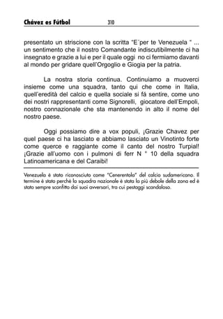 Chávez es Fútbol 310
presentato un striscione con la scritta “E´per te Venezuela “ ...
un sentimento che il nostro Comandante indiscutibilmente ci ha
insegnato e grazie a lui e per il quale oggi no ci fermiamo davanti
al mondo per gridare quell’Orgoglio e Giogia per la patria.
La nostra storia continua. Continuiamo a muoverci
insieme come una squadra, tanto qui che come in Italia,
quell’eredità del calcio e quella sociale si fá sentire, come uno
dei nostri rappresentanti come Signorelli, giocatore dell’Empoli,
nostro connazionale che sta mantenendo in alto il nome del
nostro paese.
Oggi possiamo dire a vox populi, ¡Grazie Chavez per
quel paese ci ha lasciato e abbiamo lasciato un Vinotinto forte
come querce e raggiante come il canto del nostro Turpial!
¡Grazie all’uomo con i pulmoni di ferr N ° 10 della squadra
Latinoamericana e del Caraibi!
Venezuela è stato riconosciuto come “Cenerentola” del calcio sudamericano. Il
termine è stato perché la squadra nazionale è stata la più debole della zona ed è
stato sempre sconfitto dai suoi avversari, tra cui pestaggi scandaloso.
 