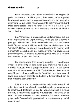 Chávez es Fútbol 314
 	 Estas acciones, que fueron inmediatas a su llegada al
poder, tuvieron un rápido impacto. Tras estos primeros pasos
la selección venezolana ganó espacios en la prensa nacional y
extranjera, lo que unido al nombramiento del Profesor Richard
Páez como seleccionador nacional, aumentaron el interés y la
calidad del deporte de las multitudes en la tierra del Libertador
Simón Bolívar.
 
Era Venezuela la única nación Sudamericana que no
había organizado una Copa América, por lo que con el apoyo y
prestigio del carismático líder se obtuvo la sede de la edición de
2007. Tal vez este fue el instante decisivo en el despegar de la
“Vinotinto”. Chávez se dio a la tarea de apoyar de manera total
e irrestricta la celebración del magno evento y a través de su
gobierno aportó un impulso económico jamás visto en la historia
del balompié de esa bella nación.
Se construyeron tres nuevos estadios y remodelaron
otros seis en todo el país para lograr que por primera vez la Copa
América abarcara toda la geografía de una sede. De esa época
quedaron estadios como el CTE Cachamay, el José Antonio
Anzoátegui o el Metropolitano de Cabudare, por mencionar 3
joyas que pueden competir en belleza y funcionalidad con lo
más moderno del Continente.
 
Esta inversión redundó en un crecimiento del torneo local
y las ligas inferiores, dejando inmediatamente un aumento en
la popularidad del fútbol. En esa lid, Venezuela llegó a cuartos
de final, y cuatro años después -en Argentina- finalizaría en el
cuarto escaño, torneo este último que contó con toda la atención
y apoyo del Comandante, ya aquejado por su dolorosa y mortal
enfermedad.
 