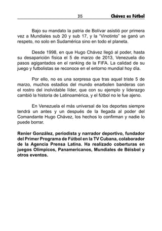 315 Chávez es Fútbol
Bajo su mandato la patria de Bolívar asistió por primera
vez a Mundiales sub 20 y sub 17, y la “Vinotinto” se ganó un
respeto, no solo en Sudamérica sino en todo el planeta.
Desde 1998, en que Hugo Chávez llegó al poder, hasta
su desaparición física el 5 de marzo de 2013, Venezuela dio
pasos agigantados en el ranking de la FIFA. La calidad de su
juego y futbolistas se reconoce en el entorno mundial hoy día.
 
Por ello, no es una sorpresa que tras aquel triste 5 de
marzo, muchos estadios del mundo enarbolen banderas con
el rostro del inolvidable líder, que con su ejemplo y liderazgo
cambió la historia de Latinoamérica, y el fútbol no le fue ajeno.
 
En Venezuela el más universal de los deportes siempre
tendrá un antes y un después de la llegada al poder del
Comandante Hugo Chávez, los hechos lo confirman y nadie lo
puede borrar.
Renier González, periodista y narrador deportivo, fundador
del Primer Programa de Fútbol en la TV Cubana, colaborador
de la Agencia Prensa Latina. Ha realizado coberturas en
juegos Olímpicos, Panamericanos, Mundiales de Béisbol y
otros eventos.
 