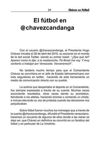 319 Chávez es Fútbol
El fútbol en
chavezcandanga
Con el usuario @chavezcandanga, el Presidente Hugo
Chávez iniciaba el 28 de abril del 2010, su accionar en el mundo
de la red social Twitter, siendo su primer tweet: “¿Epa qué tal?
Aparecí como lo dije: a la medianoche. Pa Brasil me voy. Y muy
contento a trabajar por Venezuela. Venceremos!!”.
No tardaría mucho tiempo para que el Comandante
Chávez se convirtiera en el Jefe de Estado latinoamericano con
más seguidores en twitter, haciendo de esta herramienta un
medio de comunicación directo con su pueblo.
La euforia que despertaba el deporte en el Comandante,
fue siempre expresada a través de su cuenta. Muchas veces
anunciando resultados, otras veces dando su pronóstico,
felicitando a los atletas, haciendo bromas o contando un chiste,
e incluso elevando su voz de protesta cuando las decisiones nos
perjudicaban.
Sobre fútbol fueron muchos los mensajes que a través de
la cuanta @chavezcandanga, difundió el Presidente venezolano,
hacemos un recuento de algunos de ellos donde a las claras se
deja ver, que Chávez en definitiva se convirtió en un fanático del
fútbol y en particular de La Vinotinto.
@
 