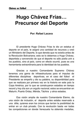 Chávez es Fútbol 32
Hugo Chávez Frías…
Precursor del Deporte
Por: Rafael Lacava
	 El presidente Hugo Chávez Frías le dio un estatus al
deporte en el país, le asignó una cantidad de recursos y creó
un Ministerio del Deporte, lo que denota que no existía antes de
la Revolución Bolivariana; esto se lo debemos a Hugo Chávez,
deportista y convencido de que el deporte no sólo podía unir a
los pueblos, sino al país, como en efecto ocurrió, pues es una
herramienta extraordinaria para la identidad de los pueblos.
	 Gracias a nuestro Comandante Supremo Chávez
tenemos una gama de infraestructuras para el impulso de
diferentes disciplinas deportivas; en el caso del fútbol el
Presidente se empeñó y dio su palabra, su disponibilidad para
que se realizara por primera vez en la historia en este país la
Copa América, por lo que se construyeron estadios en tiempo
record y hoy día son un orgullo nacional; estos se encuentran en
Maturín, Puerto Ordaz, Mérida, Táchira y otros estados.
	 Esa visión amplia de nuestro Comandante Eterno, da
una visión de inclusión, el deporte antes estaba reservado a
una élite, quienes eran los únicos que tenían la posibilidad de
entrar en un club privado. Con la revolución basta ver todas
las competiciones en donde Venezuela ha obtenido medallas,
 