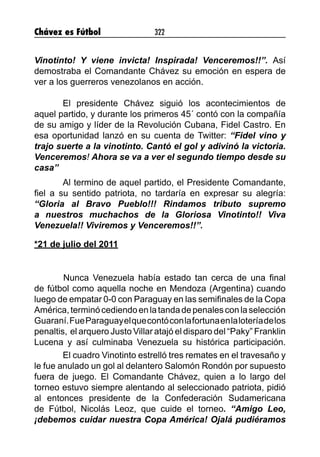 Chávez es Fútbol 322
Vinotinto! Y viene invicta! Inspirada! Venceremos!!”. Así
demostraba el Comandante Chávez su emoción en espera de
ver a los guerreros venezolanos en acción.
El presidente Chávez siguió los acontecimientos de
aquel partido, y durante los primeros 45´ contó con la compañía
de su amigo y líder de la Revolución Cubana, Fidel Castro. En
esa oportunidad lanzó en su cuenta de Twitter: “Fidel vino y
trajo suerte a la vinotinto. Cantó el gol y adivinó la victoria.
Venceremos! Ahora se va a ver el segundo tiempo desde su
casa”
Al termino de aquel partido, el Presidente Comandante,
fiel a su sentido patriota, no tardaría en expresar su alegría:
“Gloria al Bravo Pueblo!!! Rindamos tributo supremo
a nuestros muchachos de la Gloriosa Vinotinto!! Viva
Venezuela!! Viviremos y Venceremos!!”.
*21 de julio del 2011
	 Nunca Venezuela había estado tan cerca de una final
de fútbol como aquella noche en Mendoza (Argentina) cuando
luego de empatar 0-0 con Paraguay en las semifinales de la Copa
América,terminócediendoenlatandadepenalesconlaselección
Guaraní.FueParaguayelquecontóconlafortunaenlaloteríadelos
penaltis, el arquero Justo Villar atajó el disparo del “Paky” Franklin
Lucena y así culminaba Venezuela su histórica participación.
El cuadro Vinotinto estrelló tres remates en el travesaño y
le fue anulado un gol al delantero Salomón Rondón por supuesto
fuera de juego. El Comandante Chávez, quien a lo largo del
torneo estuvo siempre alentando al seleccionado patriota, pidió
al entonces presidente de la Confederación Sudamericana
de Fútbol, Nicolás Leoz, que cuide el torneo. “Amigo Leo,
¡debemos cuidar nuestra Copa América! Ojalá pudiéramos
 