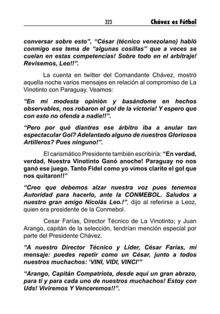 323 Chávez es Fútbol
conversar sobre esto”, “César (técnico venezolano) habló
conmigo ese tema de “algunas cosillas” que a veces se
cuelan en estas competencias! Sobre todo en el arbitraje!
Revisemos, Leo!!”.
La cuenta en twitter del Comandante Chávez, mostró
aquella noche varios mensajes en relación al compromiso de La
Vinotinto con Paraguay. Veamos:
“En mi modesta opinión y basándome en hechos
observables, nos robaron el gol de la victoria! Y espero que
con esto no ofenda a nadie!!”.
“Pero por qué diantres ese árbitro iba a anular tan
espectacular Gol? Adelantado alguno de nuestros Gloriosos
Artilleros? Pues ninguno!”.
	 El carismático Presidente también escribiría: “En verdad,
verdad, Nuestra Vinotinto Ganó anoche! Paraguay no nos
ganó ese juego. Tanto Fidel como yo vimos clarito el gol que
nos quitaron!!”
“Creo que debemos alzar nuestra voz pues tenemos
Autoridad para hacerlo, ante la CONMEBOL. Saludos a
nuestro gran amigo Nicolás Leo.!”, dijo al referirse a Leoz,
quien era presidente de la Conmebol.
	 Cesar Farías, Director Técnico de La Vinotinto; y Juan
Arango, capitán de la selección, tendrían mención especial por
parte del Presidente Chávez.
“A nuestro Director Técnico y Líder, César Farías, mi
mensaje: puedes repetir como un César, junto a todos
nuestros muchachos: ‘VINI, VIDI, VINCI’”
“Arango, Capitán Compatriota, desde aquí un gran abrazo,
para tí y para cada uno de nuestros muchachos! Estoy con
Uds! Viviremos Y Venceremos!!”.
 