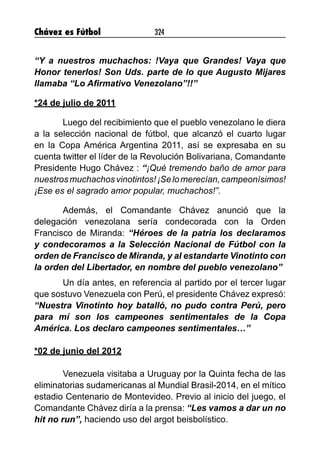 Chávez es Fútbol 324
“Y a nuestros muchachos: !Vaya que Grandes! Vaya que
Honor tenerlos! Son Uds. parte de lo que Augusto Mijares
llamaba “Lo Afirmativo Venezolano”!!”
*24 de julio de 2011
Luego del recibimiento que el pueblo venezolano le diera
a la selección nacional de fútbol, que alcanzó el cuarto lugar
en la Copa América Argentina 2011, así se expresaba en su
cuenta twitter el líder de la Revolución Bolivariana, Comandante
Presidente Hugo Chávez : “¡Qué tremendo baño de amor para
nuestrosmuchachosvinotintos!¡Selomerecían,campeonísimos!
¡Ese es el sagrado amor popular, muchachos!”.
Además, el Comandante Chávez anunció que la
delegación venezolana sería condecorada con la Orden
Francisco de Miranda: “Héroes de la patria los declaramos
y condecoramos a la Selección Nacional de Fútbol con la
orden de Francisco de Miranda, y al estandarte Vinotinto con
la orden del Libertador, en nombre del pueblo venezolano”
Un día antes, en referencia al partido por el tercer lugar
que sostuvo Venezuela con Perú, el presidente Chávez expresó:
“Nuestra Vinotinto hoy batalló, no pudo contra Perú, pero
para mí son los campeones sentimentales de la Copa
América. Los declaro campeones sentimentales…”
*02 de junio del 2012
Venezuela visitaba a Uruguay por la Quinta fecha de las
eliminatorias sudamericanas al Mundial Brasil-2014, en el mítico
estadio Centenario de Montevideo. Previo al inicio del juego, el
Comandante Chávez diría a la prensa: “Les vamos a dar un no
hit no run”, haciendo uso del argot beisbolístico.
 