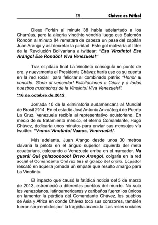 325 Chávez es Fútbol
Diego Forlán al minuto 38 había adelantado a los
Charrúas, pero la alegría vinotinto vendría luego que Salomón
Rondón al minuto 84 rematara de cabeza un pase del capitán
Juan Arango y así decretar la paridad. Este gol motivaría al líder
de la Revolución Bolivariana a twittear: “Esa Vinotinto! Ese
Arango! Ese Rondón! Viva Venezuela!”
Tras el pitazo final La Vinotinto conseguía un punto de
oro, y nuevamente el Presidente Chávez haría uso de su cuenta
en la red social para felicitar al combinado patrio: “Honor al
vencido. Gloria al vencedor! Felicitaciones a César y a todos
nuestros muchachos de la Vinotinto! Viva Venezuela!”.
*16 de octubre de 2012
Jornada 10 de la eliminatoria sudamericana al Mundial
de Brasil 2014. En el estadio José Antonio Anzoátegui de Puerto
La Cruz, Venezuela recibía al representativo ecuatoriano. En
medio de su tratamiento médico, el eterno Comandante, Hugo
Chávez, dedicaría unos minutos para enviar sus mensajes vía
twuitter: “Vamos Vinotinto! Vamos, Venezuela!!.
Más adelante, Juan Arango desde unos 30 metros
clavaria la pelota en el ángulo superior izquierdo del meta
ecuatoriano, colocando a Venezuela arriba en el marcador. Na
guará! Qué golazoooooo! Bravo Arango!, colgaría en la red
social el Comandante Chávez tras el golazo del criollo. Ecuador
rescató en aquella jornada un empate que resulto amargo para
La Vinotinto.
El impacto que causó la fatídica noticia del 5 de marzo
de 2013, estremeció a diferentes pueblos del mundo. No solo
los venezolanos, latinoamericanos y caribeños fueron los únicos
en lamentar la pérdida del Comandante Chávez, los pueblos
de Asia y África en donde Chávez tocó sus corazones, también
fueron sorprendidos por la tragedia acaecida. Las redes sociales
 