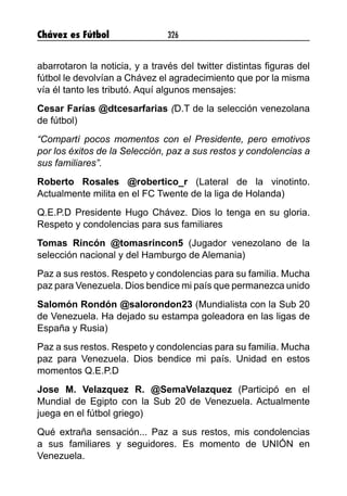 Chávez es Fútbol 326
abarrotaron la noticia, y a través del twitter distintas figuras del
fútbol le devolvían a Chávez el agradecimiento que por la misma
vía él tanto les tributó. Aquí algunos mensajes:
Cesar Farías @dtcesarfarias (D.T de la selección venezolana
de fútbol)
“Compartí pocos momentos con el Presidente, pero emotivos
por los éxitos de la Selección, paz a sus restos y condolencias a
sus familiares”.
Roberto Rosales @robertico_r (Lateral de la vinotinto.
Actualmente milita en el FC Twente de la liga de Holanda)
Q.E.P.D Presidente Hugo Chávez. Dios lo tenga en su gloria.
Respeto y condolencias para sus familiares
Tomas Rincón @tomasrincon5 (Jugador venezolano de la
selección nacional y del Hamburgo de Alemania)
Paz a sus restos. Respeto y condolencias para su familia. Mucha
paz para Venezuela. Dios bendice mi país que permanezca unido
Salomón Rondón @salorondon23 (Mundialista con la Sub 20
de Venezuela. Ha dejado su estampa goleadora en las ligas de
España y Rusia)
Paz a sus restos. Respeto y condolencias para su familia. Mucha
paz para Venezuela. Dios bendice mi país. Unidad en estos
momentos Q.E.P.D
Jose M. Velazquez R. @SemaVelazquez (Participó en el
Mundial de Egipto con la Sub 20 de Venezuela. Actualmente
juega en el fútbol griego)
Qué extraña sensación... Paz a sus restos, mis condolencias
a sus familiares y seguidores. Es momento de UNIÓN en
Venezuela.
 