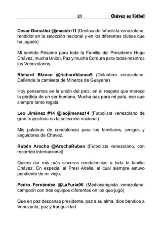 327 Chávez es Fútbol
Cesar González @maestri11 (Destacado futbolista venezolano,
rendidor en la selección nacional y en los diferentes clubes que
ha jugado)
Mi sentido Pésame para toda la Familia del Presidente Hugo
Chávez, mucha Unión, Paz y mucha Cordura para todos nosotros
los Venezolanos.
Richard Blanco @richardblanco9 (Delantero venezolano.
Defiende la camiseta de Mineros de Guayana)
Hoy pensemos en la unión del país, en el respeto que merece
la pérdida de un ser humano. Mucha paz para mi país, ese que
siempre tanto regala.
Leo Jiménez #14 @leojimenez14 (Futbolista venezolano de
gran trayectoria en la selección nacional)
Mis palabras de condolencia para los familiares, amigos y
seguidores de Chávez.
Rubén Arocha @ArochaRuben (Futbolista venezolano, con
recorrido internacional)
Quiero dar mis más sinceras condolencias a toda la familia
Chávez. En especial al Presi Adelis, el cual siempre estuvo
pendiente de mi viejo.
Pedro Fernández @LaFuria06 (Mediocampista venezolano,
campeón con tres equipos diferentes en los que jugó)
Que en paz descanse presidente, paz a su alma, dios bendice a
Venezuela, paz y tranquilidad.
 