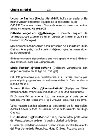 Chávez es Fútbol 328
Leonardo Bautista @leobautista14 (Futbolista venezolano. Ha
hecho vida en diferentes equipos de la capital del país)
Q.E.P.D Paz a sus restos…Respetémonos en estos momentos,
ahora y siempre, RESPETO!!
Gilberto Angelucci @gilberangel (Excelente arquero de
Venezuela, con experiencia en el fútbol argentino en el club San
Lorenzo de Almagro)
Mis mas sentidos pésames a los familiares del Presidente Hugo
Chávez. A mi país, mucha unión y dejemos que las cosas sigan
su curso natural.
El deporte pierde al presidente que más apoyo le brindó. El dolor
nos embarga, pero nos compromete.
Mario Rondón @RondonMario (Delantero venezolano, con
amplio recorrido en la liga de Portugal)
Q.E.P.D presidente mis condolencias a su familia mucha paz
para mi país y q permanezca unido sin violencia. Dios bendice e
ilumina mi país
Zamora Futbol Club @ZamoraFutbolC (Equipo de fútbol
profesional de Venezuela con sede en la ciudad de Barinas)
El Zamora FC se une al luto que embarga al país por el
fallecimiento del Presidente Hugo Chávez Frías. Paz a su alma
Vaya nuestro sentido pésame al presidente de la institución,
Adelis Chávez y toda su familia por el fallecimiento de Hugo
Chávez.
EstudiantesFC @EstuMeridaFC (Equipo de fútbol profesional
de Venezuela con sede en la andina ciudad de Mérida)
EstudiantesdeMéridaseunealduelonacional porelfallecimiento
del Presidente de la República, Hugo Chávez. Paz a su alma
 