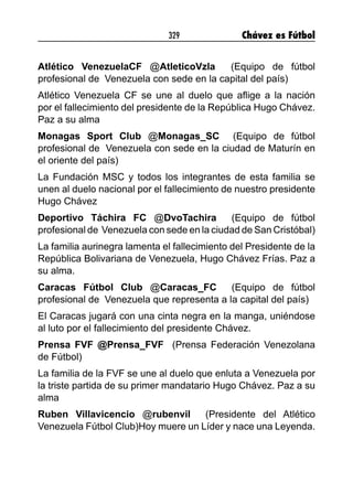 329 Chávez es Fútbol
Atlético VenezuelaCF @AtleticoVzla (Equipo de fútbol
profesional de Venezuela con sede en la capital del país)
Atlético Venezuela CF se une al duelo que aflige a la nación
por el fallecimiento del presidente de la República Hugo Chávez.
Paz a su alma
Monagas Sport Club @Monagas_SC (Equipo de fútbol
profesional de Venezuela con sede en la ciudad de Maturín en
el oriente del país)
La Fundación MSC y todos los integrantes de esta familia se
unen al duelo nacional por el fallecimiento de nuestro presidente
Hugo Chávez
Deportivo Táchira FC @DvoTachira (Equipo de fútbol
profesional de Venezuela con sede en la ciudad de San Cristóbal)
La familia aurinegra lamenta el fallecimiento del Presidente de la
República Bolivariana de Venezuela, Hugo Chávez Frías. Paz a
su alma.
Caracas Fútbol Club @Caracas_FC (Equipo de fútbol
profesional de Venezuela que representa a la capital del país)
El Caracas jugará con una cinta negra en la manga, uniéndose
al luto por el fallecimiento del presidente Chávez.
Prensa FVF @Prensa_FVF (Prensa Federación Venezolana
de Fútbol)
La familia de la FVF se une al duelo que enluta a Venezuela por
la triste partida de su primer mandatario Hugo Chávez. Paz a su
alma
Ruben Villavicencio @rubenvil (Presidente del Atlético
Venezuela Fútbol Club)Hoy muere un Líder y nace una Leyenda.
 