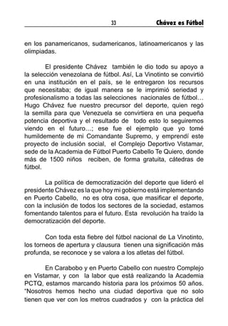 33 Chávez es Fútbol
en los panamericanos, sudamericanos, latinoamericanos y las
olimpiadas.
	 El presidente Chávez también le dio todo su apoyo a
la selección venezolana de fútbol. Así, La Vinotinto se convirtió
en una institución en el país, se le entregaron los recursos
que necesitaba; de igual manera se le imprimió seriedad y
profesionalismo a todas las selecciones nacionales de fútbol…
Hugo Chávez fue nuestro precursor del deporte, quien regó
la semilla para que Venezuela se convirtiera en una pequeña
potencia deportiva y el resultado de todo esto lo seguiremos
viendo en el futuro…; ese fue el ejemplo que yo tomé
humildemente de mi Comandante Supremo, y emprendí este
proyecto de inclusión social, el Complejo Deportivo Vistamar,
sede de la Academia de Fútbol Puerto Cabello Te Quiero, donde
más de 1500 niños reciben, de forma gratuita, cátedras de
fútbol.
	 La política de democratización del deporte que lideró el
presidente Chávez es la que hoy mi gobierno está implementando
en Puerto Cabello, no es otra cosa, que masificar el deporte,
con la inclusión de todos los sectores de la sociedad, estamos
fomentando talentos para el futuro. Esta revolución ha traído la
democratización del deporte.
	 Con toda esta fiebre del fútbol nacional de La Vinotinto,
los torneos de apertura y clausura tienen una significación más
profunda, se reconoce y se valora a los atletas del fútbol.
	 En Carabobo y en Puerto Cabello con nuestro Complejo
en Vistamar, y con la labor que está realizando la Academia
PCTQ, estamos marcando historia para los próximos 50 años.
“Nosotros hemos hecho una ciudad deportiva que no solo
tienen que ver con los metros cuadrados y con la práctica del
 