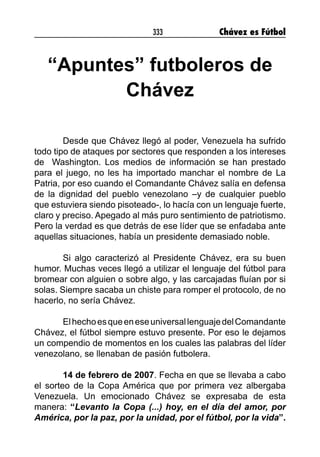 333 Chávez es Fútbol
“Apuntes” futboleros de
Chávez
Desde que Chávez llegó al poder, Venezuela ha sufrido
todo tipo de ataques por sectores que responden a los intereses
de Washington. Los medios de información se han prestado
para el juego, no les ha importado manchar el nombre de La
Patria, por eso cuando el Comandante Chávez salía en defensa
de la dignidad del pueblo venezolano –y de cualquier pueblo
que estuviera siendo pisoteado-, lo hacía con un lenguaje fuerte,
claro y preciso. Apegado al más puro sentimiento de patriotismo.
Pero la verdad es que detrás de ese líder que se enfadaba ante
aquellas situaciones, había un presidente demasiado noble.
Si algo caracterizó al Presidente Chávez, era su buen
humor. Muchas veces llegó a utilizar el lenguaje del fútbol para
bromear con alguien o sobre algo, y las carcajadas fluían por si
solas. Siempre sacaba un chiste para romper el protocolo, de no
hacerlo, no sería Chávez.
ElhechoesqueeneseuniversallenguajedelComandante
Chávez, el fútbol siempre estuvo presente. Por eso le dejamos
un compendio de momentos en los cuales las palabras del líder
venezolano, se llenaban de pasión futbolera.
14 de febrero de 2007. Fecha en que se llevaba a cabo
el sorteo de la Copa América que por primera vez albergaba
Venezuela. Un emocionado Chávez se expresaba de esta
manera: “Levanto la Copa (...) hoy, en el día del amor, por
América, por la paz, por la unidad, por el fútbol, por la vida”.
 