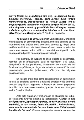 335 Chávez es Fútbol
ahí va Brasil, se la quitamos otra vez, lo dejamos tirado,
bailando merengue, joropo, baila joropo, baila joropo
muchachooooo, gooooooooolll de Ronald Vargas (era el
segundo gol de Venezuela). Repítame ese gol. Míralo, ahí va,
mira el quiebre, míralo y gooollll de Ronald Vargas. Vamos
a darle un aplauso a este carajito, 20 años es lo que tiene.
¡Viva Venezuela Carajoooooo!”. Fin de su narración.
18 de junio de 2010. El primer Campeonato Mundial de
Fútbol jugado en el continente africano, coincidía con uno de los
momentos más difíciles de la economía europea (y ni que decir
de Estados Unidos). Muchos críticos afirman que el mundial fue
una buena excusa de los políticos, para distraer al pueblo de la
cruda realidad por la que estaban atravesando.
Por ejemplo, en España la crisis desató el desempleo,
recortes en el presupuesto para la educación y la salud,
congelación de las pensiones, disminución del salario de los
funcionarios públicos, en lugar de reducir se aumentó la edad
contemplada para las jubilaciones; sólo por citar algunas
consecuencias.
En Italia la crisis trajo como consecuencia un aumento en
la tasa de suicidios debido a la falta de empleos y las enormes
deudas adquiridas. Inglaterra y Francia se vieron golpeadas
también por la recesión económica, que por cierto, tuvo su origen
en los Estados Unidos.
Ante esta situación, y metiéndose en el cuento del fútbol,
el Presidente Chávez emitiría su apreciación: “Miren lo que
está pasando: ¿oye España perdió, no fue? ¿Francia perdió
también?, te das cuenta, Alemania perdió… Pobre Europa,
se hunde la economía de Europa, hasta en el fútbol se está
hundiendo Europa”. Chávez comparaba, de esta manera, las
 