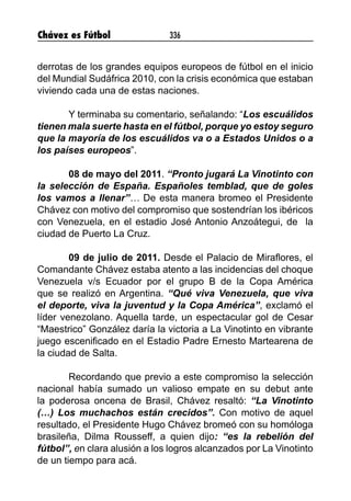 Chávez es Fútbol 336
derrotas de los grandes equipos europeos de fútbol en el inicio
del Mundial Sudáfrica 2010, con la crisis económica que estaban
viviendo cada una de estas naciones.
Y terminaba su comentario, señalando: “Los escuálidos
tienen mala suerte hasta en el fútbol, porque yo estoy seguro
que la mayoría de los escuálidos va o a Estados Unidos o a
los países europeos”.
08 de mayo del 2011. “Pronto jugará La Vinotinto con
la selección de España. Españoles temblad, que de goles
los vamos a llenar”… De esta manera bromeo el Presidente
Chávez con motivo del compromiso que sostendrían los ibéricos
con Venezuela, en el estadio José Antonio Anzoátegui, de  la
ciudad de Puerto La Cruz.
09 de julio de 2011. Desde el Palacio de Miraflores, el
Comandante Chávez estaba atento a las incidencias del choque
Venezuela v/s Ecuador por el grupo B de la Copa América
que se realizó en Argentina. “Qué viva Venezuela, que viva
el deporte, viva la juventud y la Copa América”, exclamó el
líder venezolano. Aquella tarde, un espectacular gol de Cesar
“Maestrico” González daría la victoria a La Vinotinto en vibrante
juego escenificado en el Estadio Padre Ernesto Martearena de
la ciudad de Salta.
Recordando que previo a este compromiso la selección
nacional había sumado un valioso empate en su debut ante
la poderosa oncena de Brasil, Chávez resaltó: “La Vinotinto
(…) Los muchachos están crecidos”. Con motivo de aquel
resultado, el Presidente Hugo Chávez bromeó con su homóloga
brasileña, Dilma Rousseff, a quien dijo: “es la rebelión del
fútbol”, en clara alusión a los logros alcanzados por La Vinotinto
de un tiempo para acá.
 