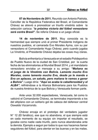 337 Chávez es Fútbol
07 de Noviembre de 2011. Reunido con Antonio Patriota,
Canciller de la República Federativa del Brasil, el Comandante
Chávez se atrevió a pronosticar un triunfo vinotinto sobre la
selección carioca: “la próxima victoria del fútbol venezolano
será contra Brasil”. Se refería Chávez a un juego oficial.
14 de noviembre de 2011. Muy conocida es la
hermandad que siempre unió al primer Presidente Indígena de
nuestros pueblos, el camarada Evo Morales Ayma, con su par
venezolano el Comandante Hugo Chávez; pero cuando jugaba
La Vinotinto, el Presidente Chávez dejaba las cosas muy claras.
Bolivia enfrentaría a Venezuela en el estadio Polideportivo
de Pueblo Nuevo de la ciudad de San Cristóbal, por la cuarta
fecha de las eliminatorias al Mundial Brasil 2014, y el mandatario
venezolano enviaba un mensaje a su amigo: “Mañana es
el juego de la Vinotinto con Bolivia. Lamento mucho Evo
Morales, como lamento mucho Evo, desde ya le mando a
Evo un aplauso, un saludo, pero mañana le vamos a ganar
a Bolivia”. Luego diría: “Aquí se acaba la caballerosidad y el
ALBA”, refiriéndose a la Alianza Bolivariana para los Pueblos
de nuestra América de la que Bolivia y Venezuela forman parte.
Ante unos 32.000 espectadores, Venezuela, tal como lo
vaticinó el Comandante Chávez, se terminaba imponiendo a los
del altiplano con un solitario gol de cabeza del defensor central
Oswaldo Vizcarrondo.
Chávez encaja en el prototipo del verdadero jugador
N° 12 (El fanático), ese que no abandona, el que siempre está
en cada momento de su equipo sin importar el resultado, se
gozaba como nadie cada triunfo, pero nunca abandonaba ante
la derrota. Ejemplo a seguir por todos lo que nos hacemos llamar
seguidores del fútbol, para alentar en las buenas y en las malas.
 