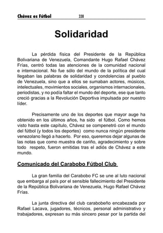 Chávez es Fútbol 338
Solidaridad
La pérdida física del Presidente de la República
Bolivariana de Venezuela, Comandante Hugo Rafael Chávez
Frías, centró todas las atenciones de la comunidad nacional
e internacional. No fue sólo del mundo de la política del cual
llegaban las palabras de solidaridad y condolencias al pueblo
de Venezuela, sino que a ellos se sumaban actores, músicos,
intelectuales, movimientos sociales, organismos internacionales,
periodistas, y no podía faltar el mundo del deporte, ese que tanto
creció gracias a la Revolución Deportiva impulsada por nuestro
líder.
Precisamente uno de los deportes que mayor auge ha
obtenido en los últimos años, ha sido el fútbol. Como hemos
visto hasta este capítulo, Chávez se compenetró con el mundo
del fútbol (y todos los deportes) como nunca ningún presidente
venezolano llegó a hacerlo. Por eso, queremos dejar algunas de
las notas que como muestra de cariño, agradecimiento y sobre
todo respeto, fueron emitidas tras el adiós de Chávez a este
mundo.
Comunicado del Carabobo Fútbol Club
La gran familia del Carabobo FC se une al luto nacional
que embarga al país por el sensible fallecimiento del Presidente
de la República Bolivariana de Venezuela, Hugo Rafael Chávez
Frías.
La junta directiva del club carabobeño encabezada por
Rafael Lacava, jugadores, técnicos, personal administrativo y
trabajadores, expresan su más sincero pesar por la partida del
 